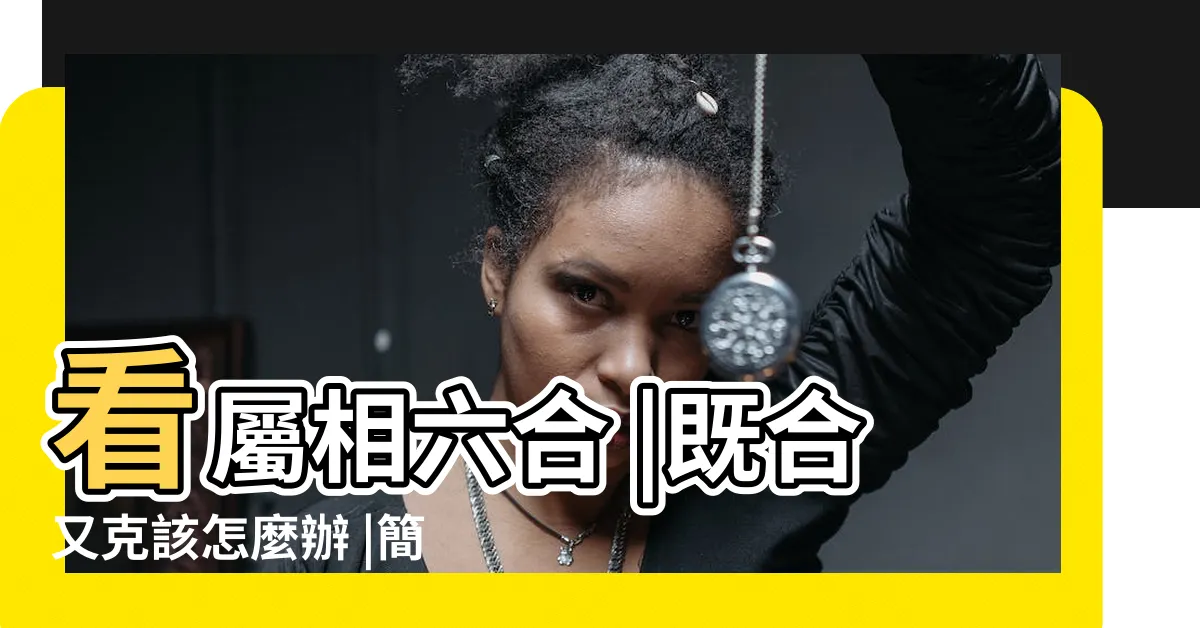 【六合姻緣】看屬相六合 |既合又克該怎麼辦 |簡析男女姻緣 |