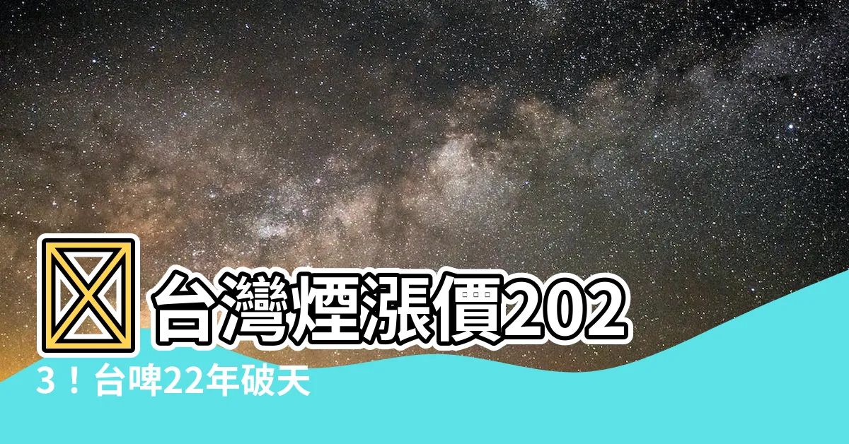【台灣煙漲價2023】⚡台灣煙漲價2023！台啤22年破天荒、煙捐狂飆10元