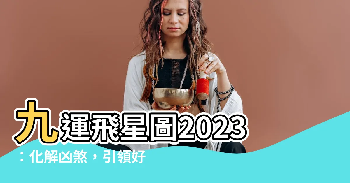 【九運飛星圖2023】九運飛星圖2023：化解凶煞，引領好運！