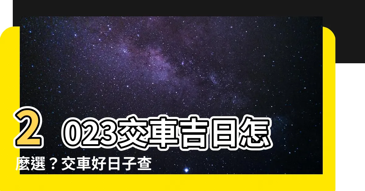 【2023交車吉日怎麼看】2023交車吉日怎麼選？交車好日子查詢，讓你買車更安心！