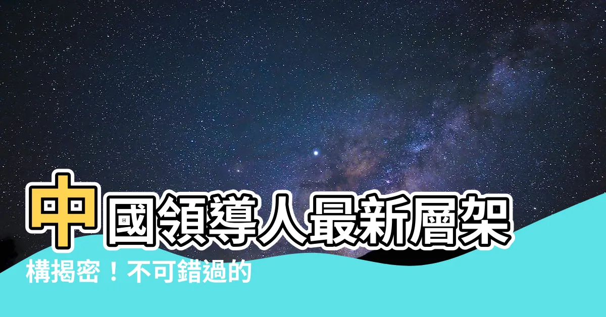 【中國領導人】中國領導人最新層架構揭密！不可錯過的二十大關鍵角色
