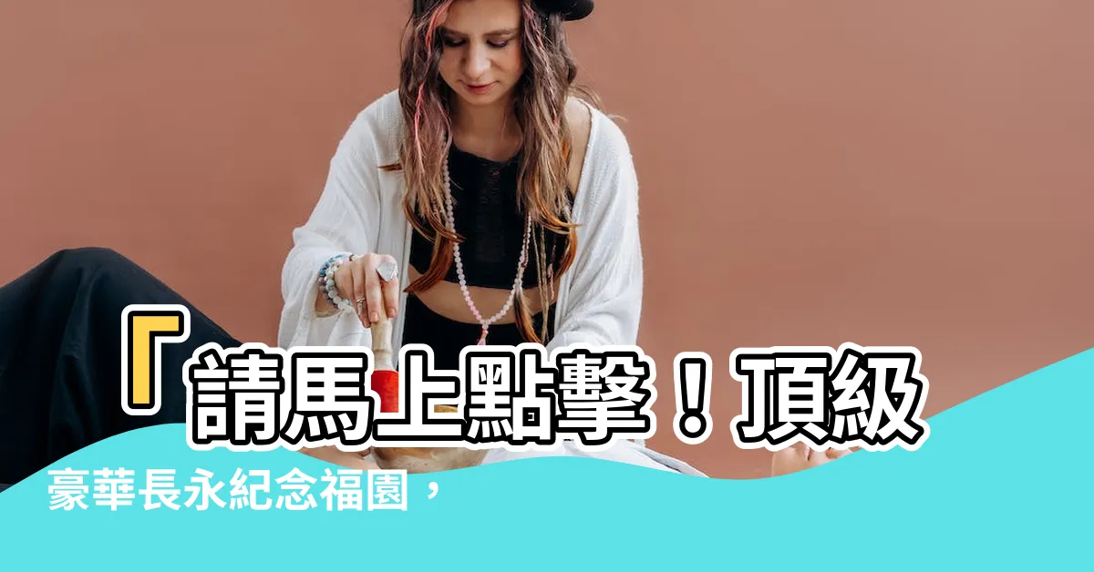 【長永紀念福園】「請馬上點擊！頂級豪華長永紀念福園，台灣名人寶地大揭秘！」