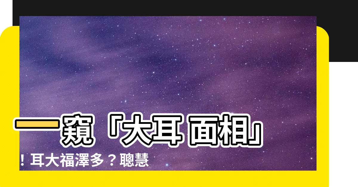 【大耳 面相】一窺「大耳 面相」！耳大福澤多？聰慧過人？