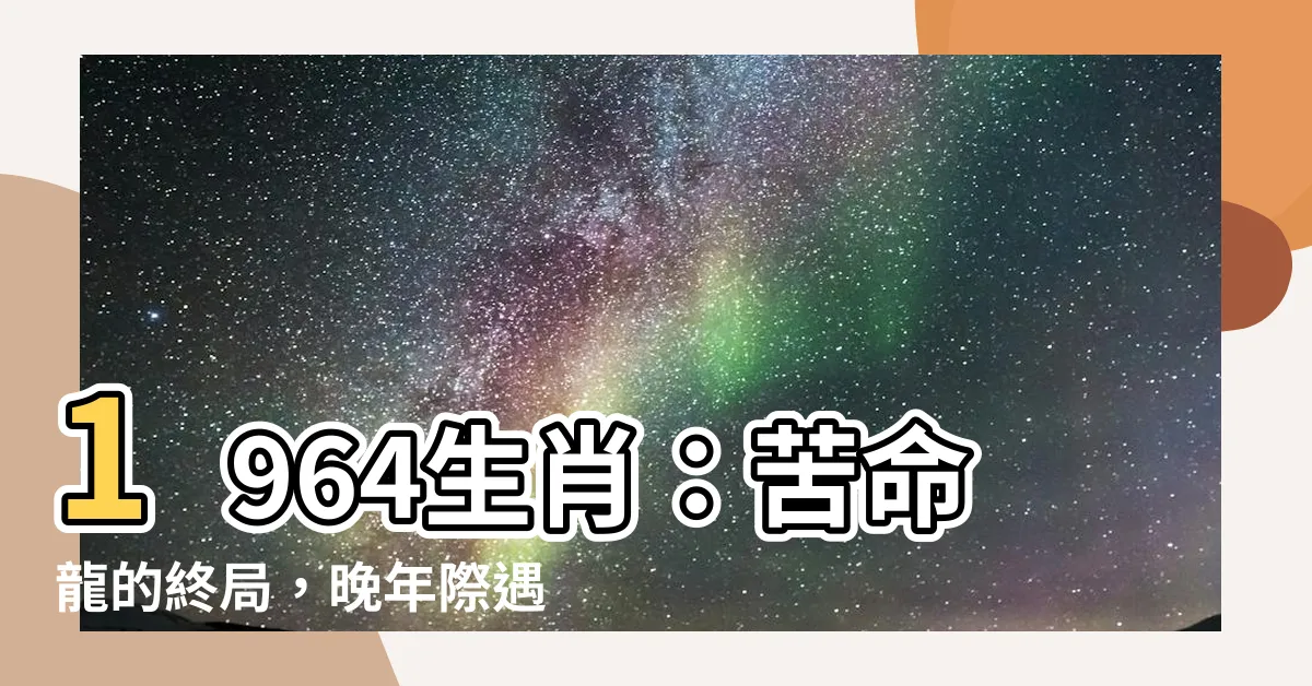 【1964生肖】1964生肖：苦命龍的終局，晚年際遇大揭曉