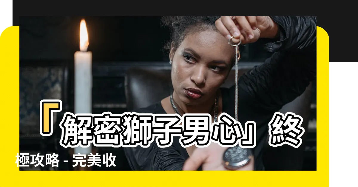 【獅子男攻略】「解密獅子男心」終極攻略 - 完美收服獅子座男生的秘籍！