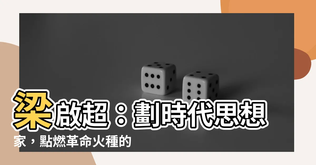 【梁啓超】梁啟超:劃時代思想家,點燃革命火種的維新巨匠