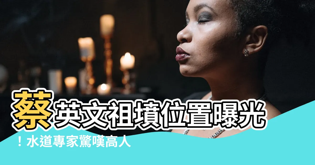 【蔡英文祖墳位置】蔡英文祖墳位置曝光！水道專家驚嘆高人指點，引發網友熱議