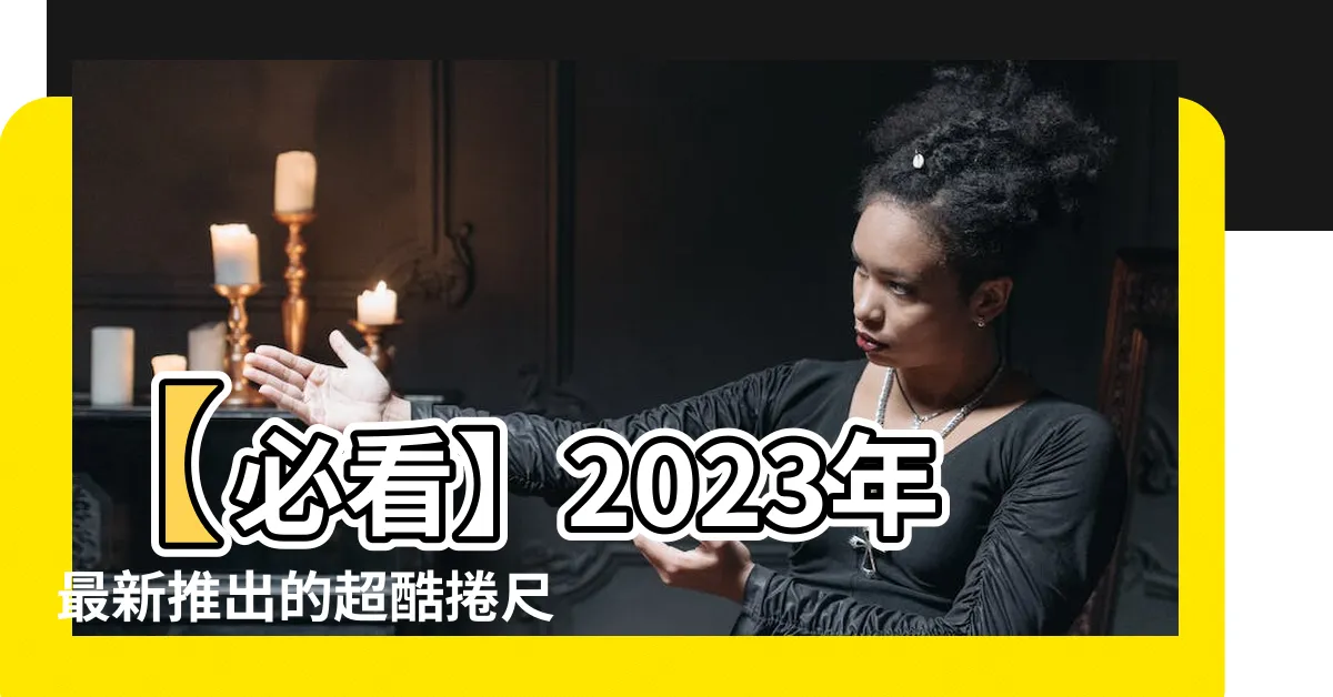 【捲尺尺寸】【必看】2023年最新推出的超酷捲尺尺寸，讓你工作輕鬆準確！