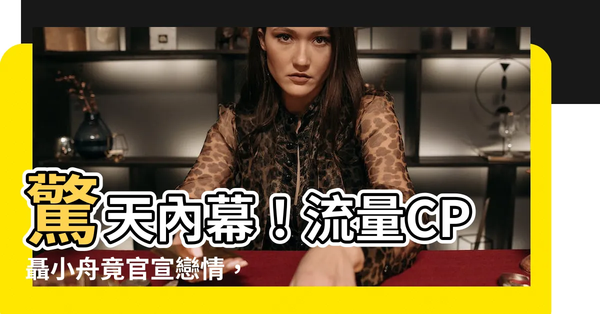 【聶小舟官宣】驚天內幕！流量CP聶小舟竟官宣戀情，影片流出引爆網路