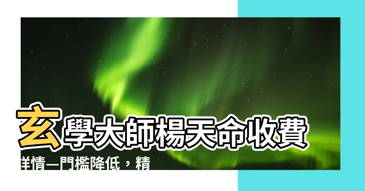 【楊天命收費】玄學大師楊天命收費詳情—門檻降低，精準指導，超值價格！