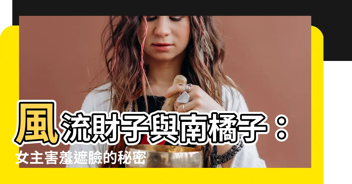 南橘子 風流財子】風流財子與南橘子：女主害羞遮臉的秘密- 八字風水知識站