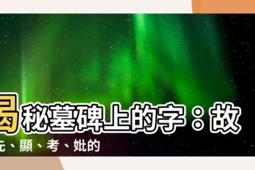 【墓碑上的字】揭秘墓碑上的字：故、先、顯、考、妣的含義，刻字講究不可不知！