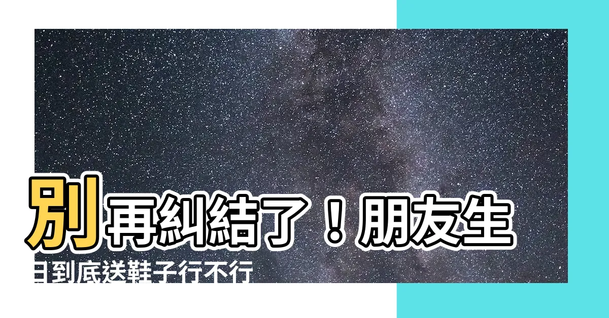 【朋友生日可以送鞋子嗎】別再糾結了！朋友生日到底送鞋子行不行？