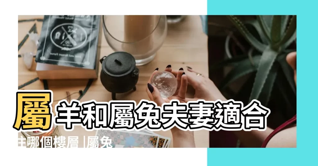 屬羊和屬兔夫妻適合住哪個樓層 |屬兔的住幾層樓最好 |屬兔買房子幾樓最好 |【屬兔和屬羊夫妻住14樓好嗎】