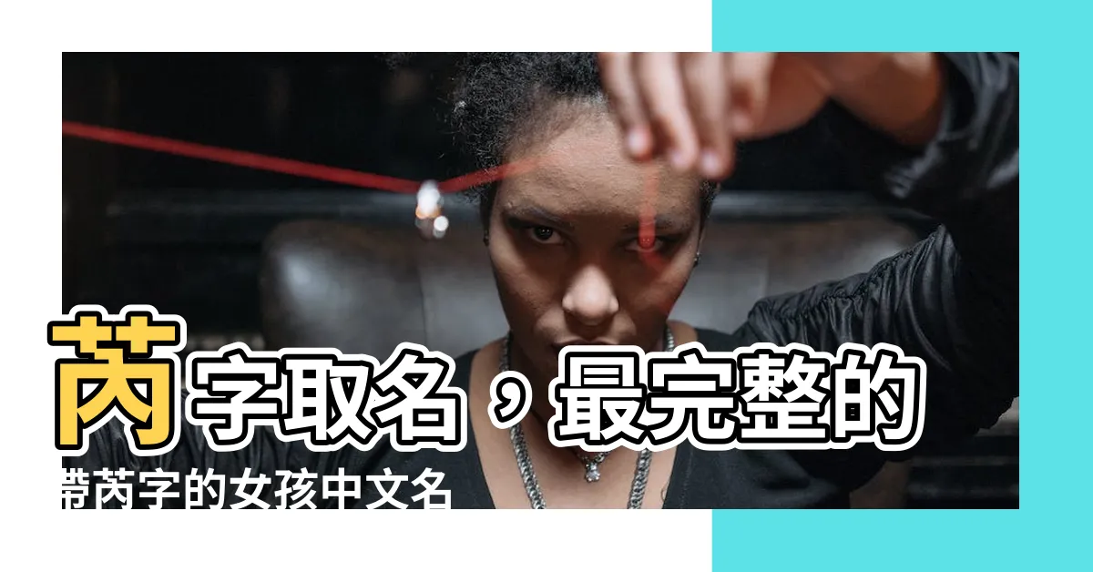 【芮字取名】芮字取名，最完整的帶芮字的女孩中文名單