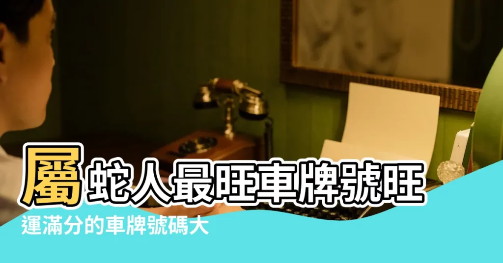 屬蛇人最旺車牌號旺運滿分的車牌號碼大全 |屬蛇人的幸運車牌號碼查詢 |屬蛇的最幸運車牌號碼數字 |【屬蛇車牌號碼】