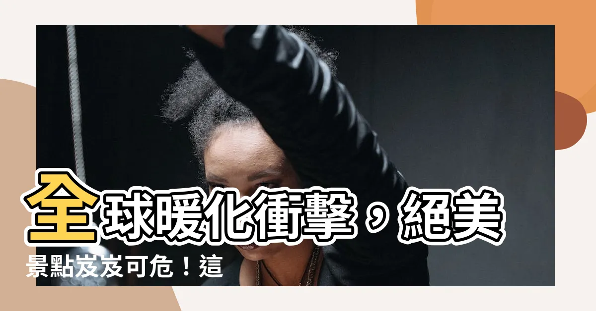 【岌岌可危意思】全球暖化衝擊，絕美景點岌岌可危！這 5 個地方恐將消失