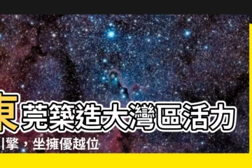 【東莞位置】東莞築造大灣區活力新引擎，坐擁優越位置，引領時代脈動