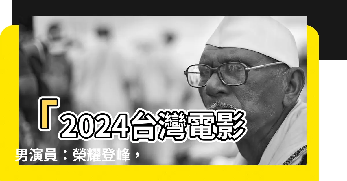 【台灣電影男演員】「2024台灣電影男演員：榮耀登峯，卓越演藝引領潮流！」