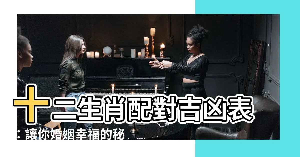 【十二生肖配對吉凶表】十二生肖配對吉凶表：讓你婚姻幸福的秘密詳解！