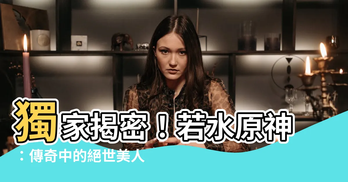 【若水原神】獨家揭密！若水原神：傳奇中的絕世美人，力奪眾人芳心！