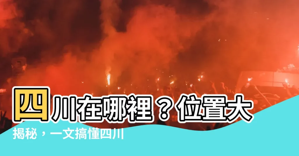 【四川位置】四川在哪裡？位置大揭秘，一文搞懂四川省地理位置