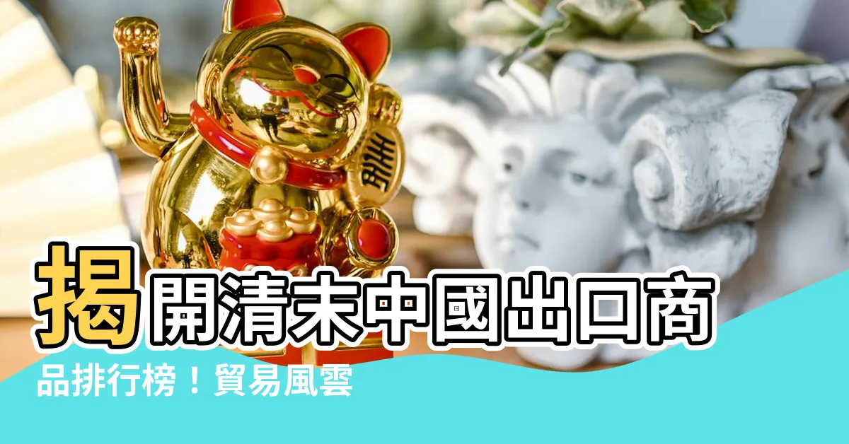 【清末出口商品排行】揭開清末中國出口商品排行榜！貿易風雲的時代見證