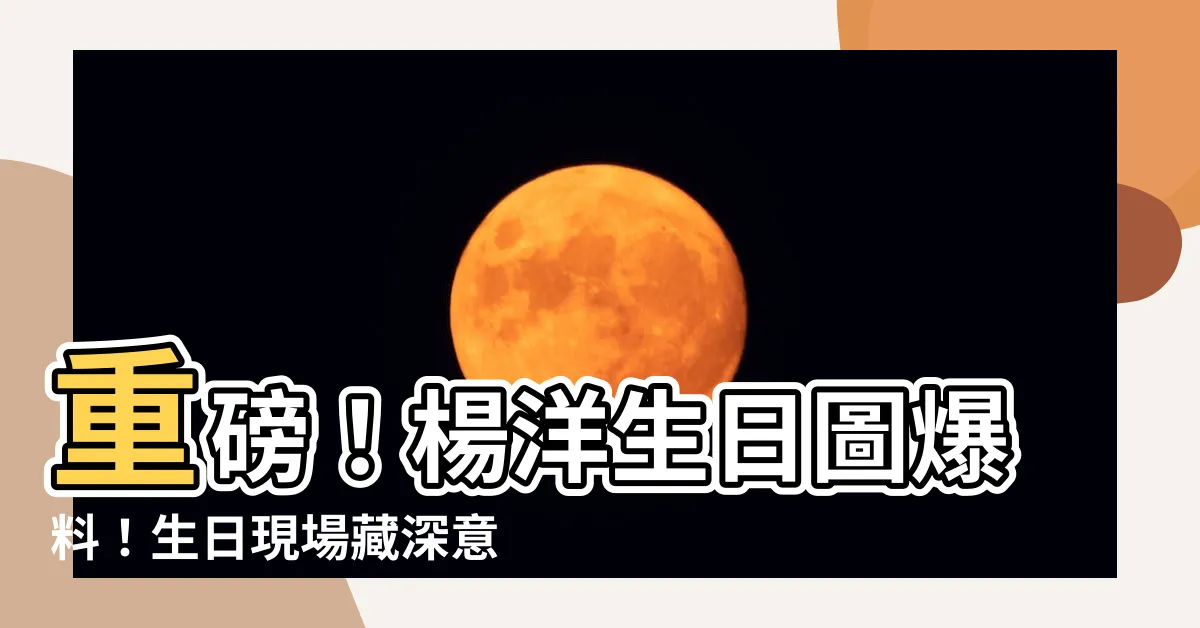 【楊洋生日】重磅！楊洋生日圖爆料！生日現場藏深意，官方驚喜讓粉絲淚目