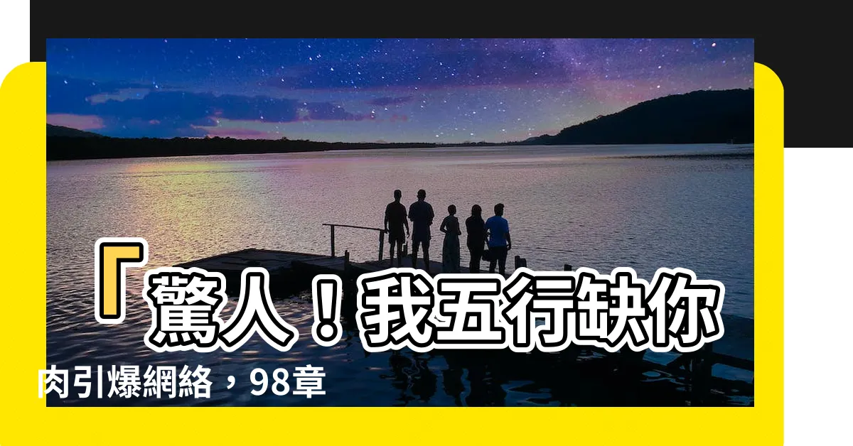 【我五行缺你肉】「驚人！我五行缺你肉引爆網絡，98章內容大揭露！」