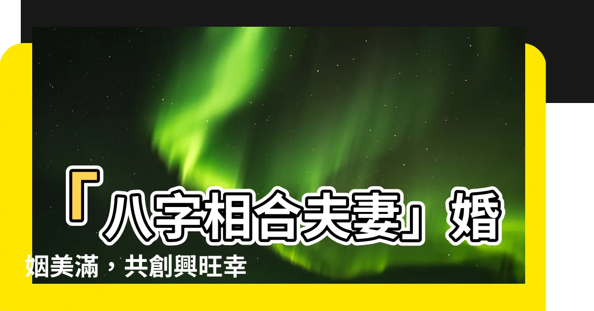 【八字相合夫妻】「八字相合夫妻」婚姻美滿，共創興旺幸福三代