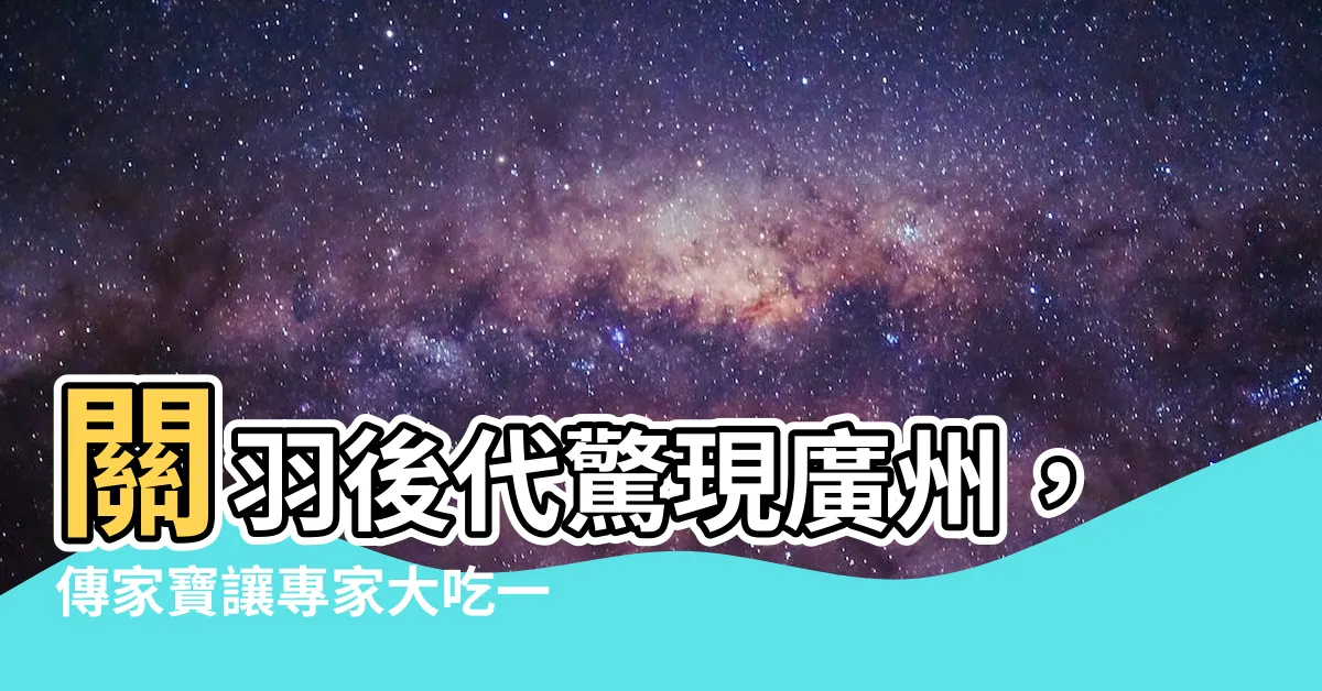 【關羽 後代】關羽後代驚現廣州，傳家寶讓專家大吃一驚！