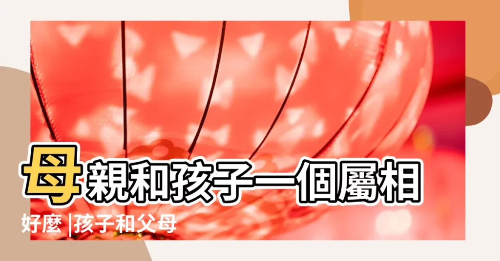 母親和孩子一個屬相好麼 |孩子和父母屬相一樣好嗎 |聽説父母和孩子同屬一個生肖最好 |【孩子和母親的屬相一樣】