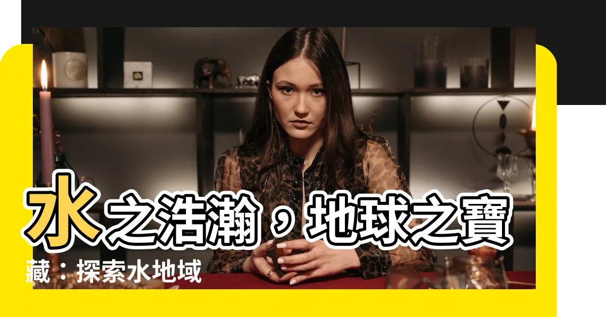 【水地域】水之浩瀚，地球之寶藏：探索水地域