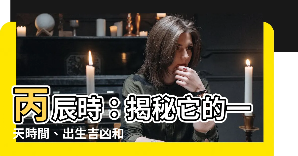【丙辰時】丙辰時：揭秘它的一天時間、出生吉凶和宜忌事項