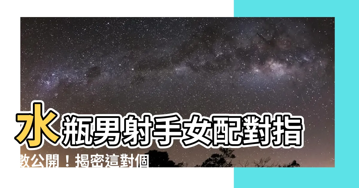 【水瓶男射手女配對指數】水瓶男射手女配對指數公開！揭密這對個性互補組合的相處秘訣
