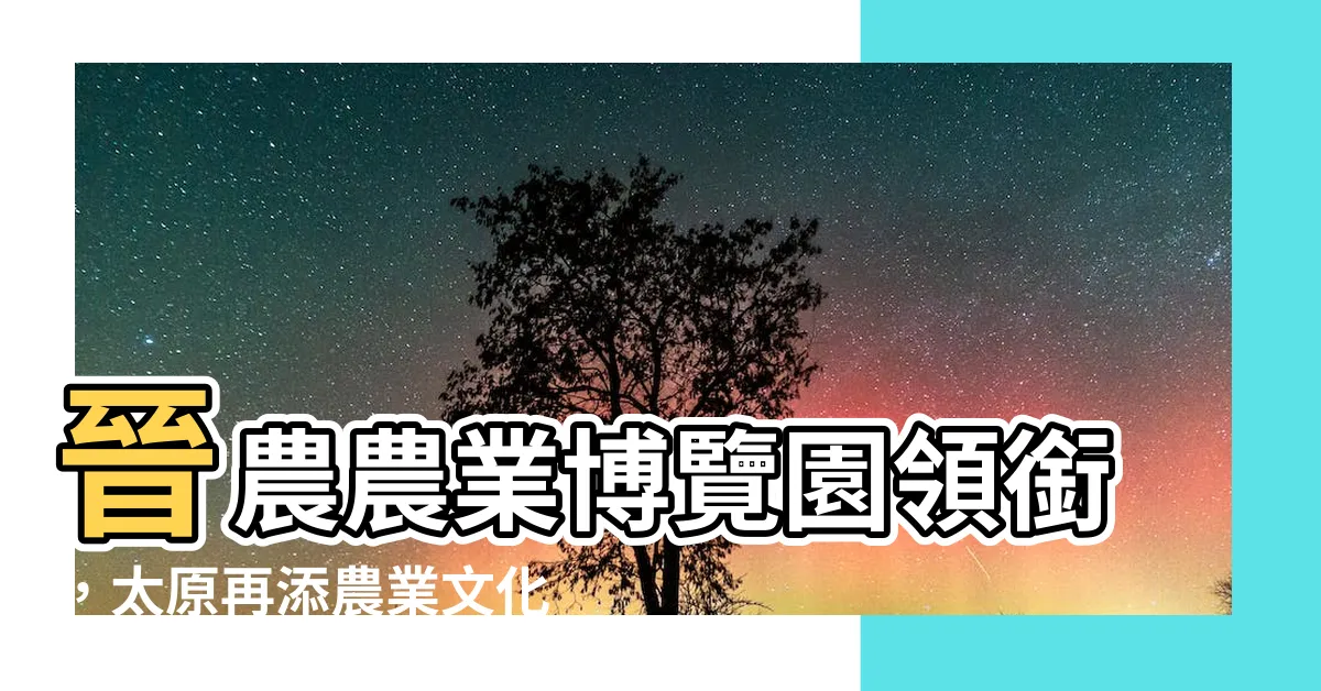 【晉農 農業 博覽園】晉農農業博覽園領銜，太原再添農業文化新地標