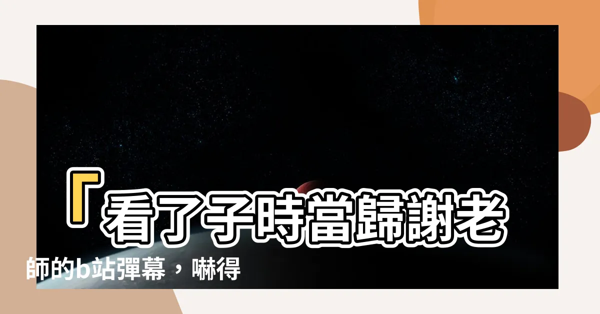 【子時當歸謝老師】「看了子時當歸謝老師的b站彈幕，嚇得我瞪大眼！」