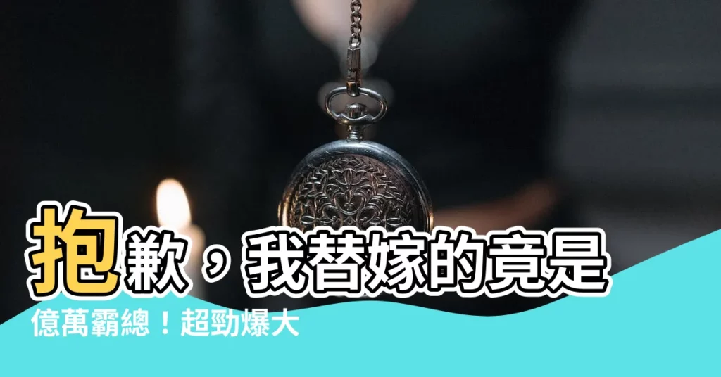 【抱歉我替嫁的是億萬總裁】抱歉，我替嫁的竟是億萬霸總！超勁爆大結局，分分鐘心跳加速！