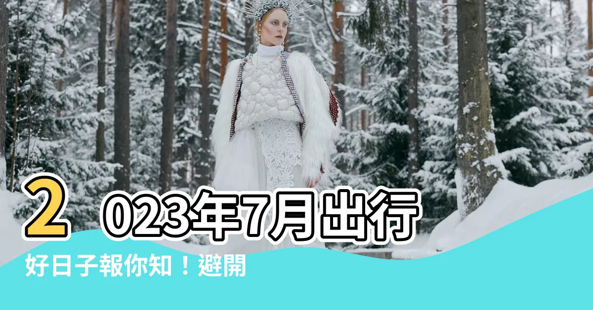【2023 7月好日子】2023年7月出行好日子報你知！避開凶煞日、選個吉日出發