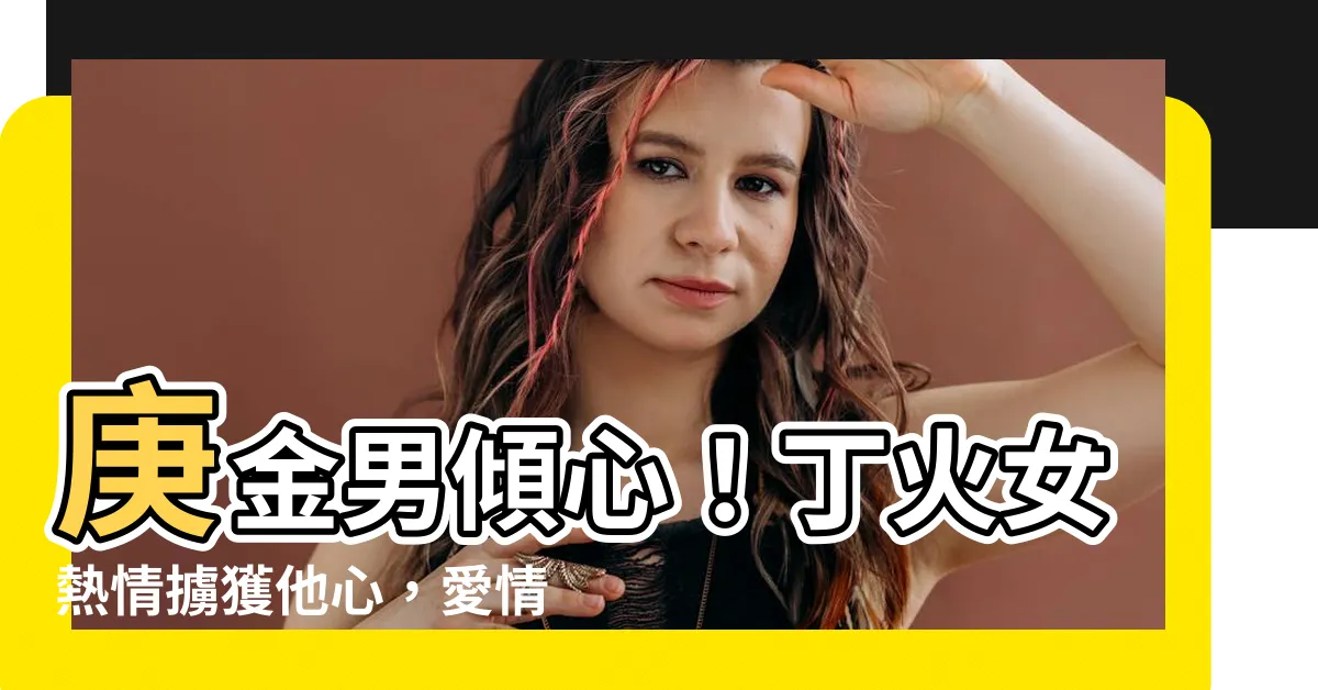 【庚金男丁火女】庚金男傾心！丁火女熱情擄獲他心，愛情的奇遇讓你驚嘆不已