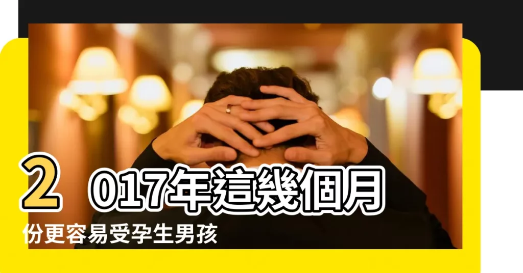 2017年這幾個月份更容易受孕生男孩 |2017幾月份容易生男孩 |2018年哪些個月份懷孕容易生男孩兒子2018年生男孩月份表 |【2017哪個月份懷孕容易生男孩】