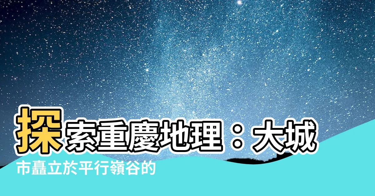 【重慶 地理】探索重慶地理：大城市矗立於平行嶺谷的奇景
