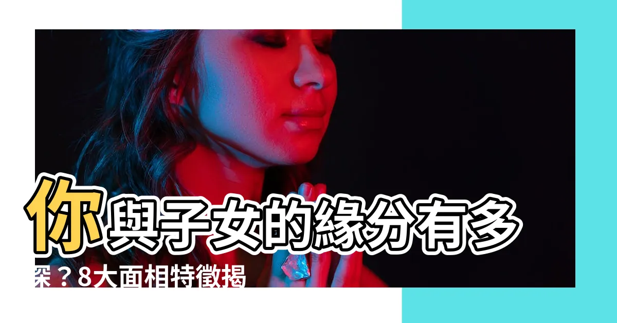 【子女運】你與子女的緣分有多深?8大面相特徵揭曉你的子女運
