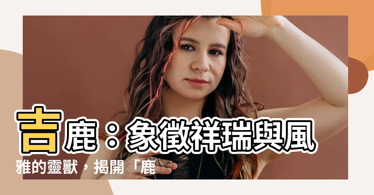 【鹿代表什麼】吉鹿：象徵祥瑞與風雅的靈獸，揭開「鹿象徵着什麼」的深意