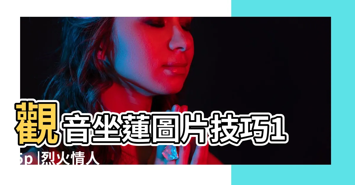 【觀音坐蓮是什麼姿勢】觀音坐蓮圖片技巧15p |烈火情人 |觀音坐蓮招式大揭秘教你如何爽翻天活用坐蓮式 |