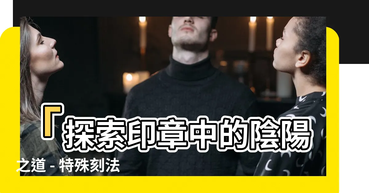 【印章 陰陽】「探索印章中的陰陽之道 - 特殊刻法、含義解析與典故來源」