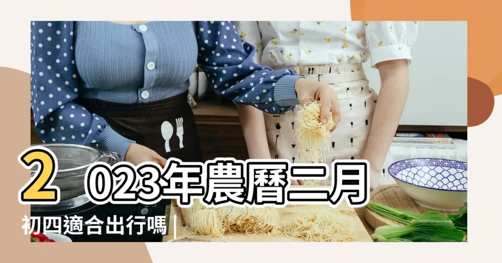 2023年農曆二月初四適合出行嗎 |當日出遠門吉利嗎 |二零一二年二月初四出行是好是壞 |【二月初四出行好了】