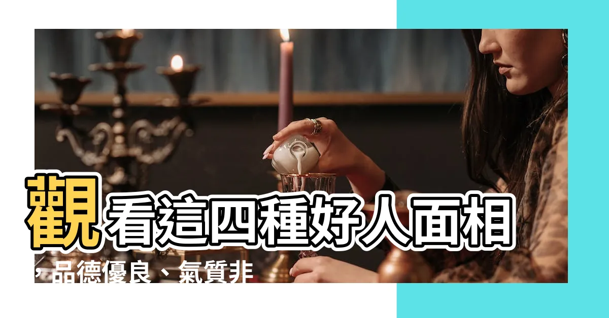 【好人 面相】觀看這四種好人面相，品德優良、氣質非凡，值得與之為友！