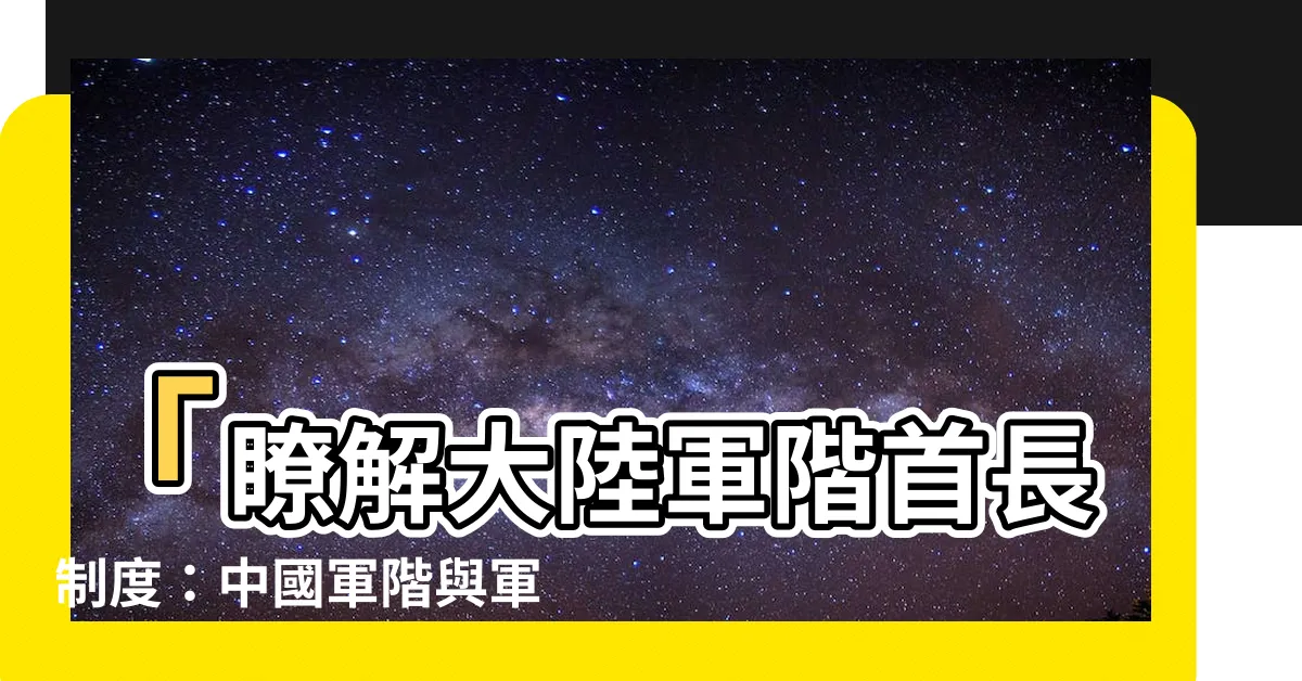【大陸軍階首長】「瞭解大陸軍階首長制度：中國軍階與軍銜級別全解析」
