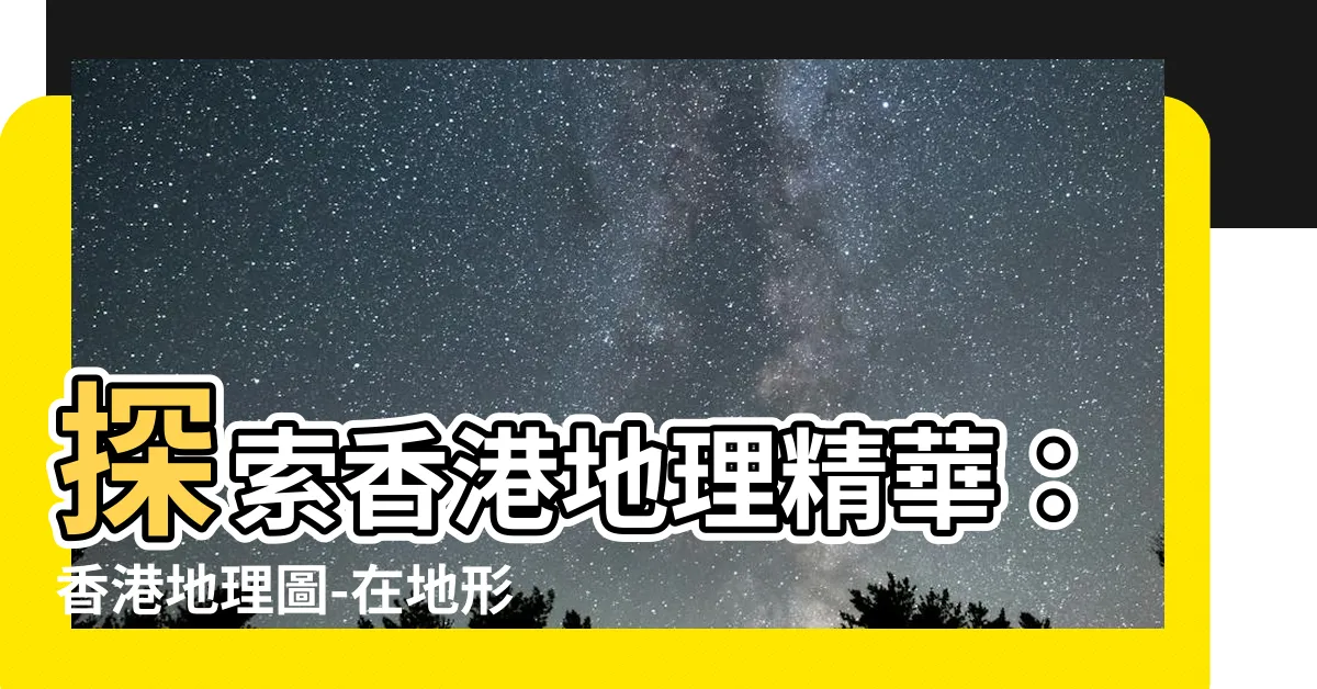 【香港地理圖】探索香港地理精華：香港地理圖-在地形圖中解鎖城市之美